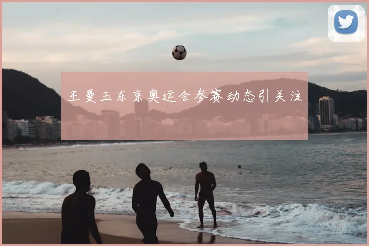 王曼玉东京奥运会参赛动态引关注
