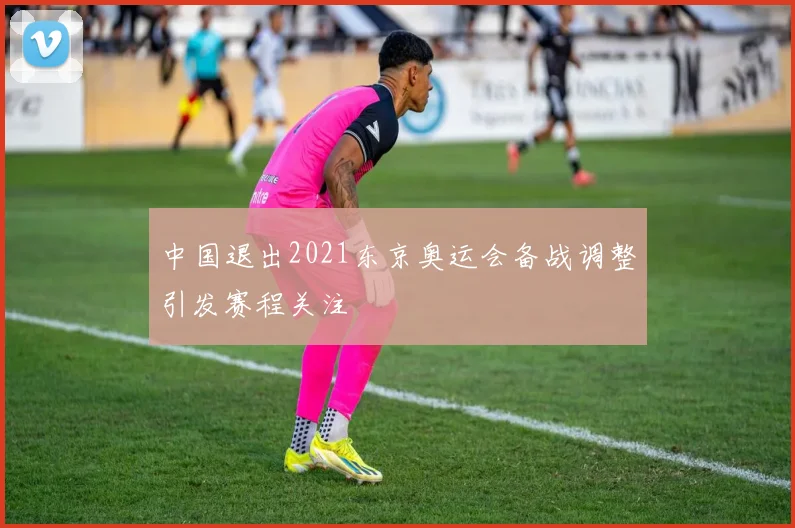 中国退出2021东京奥运会备战调整引发赛程关注