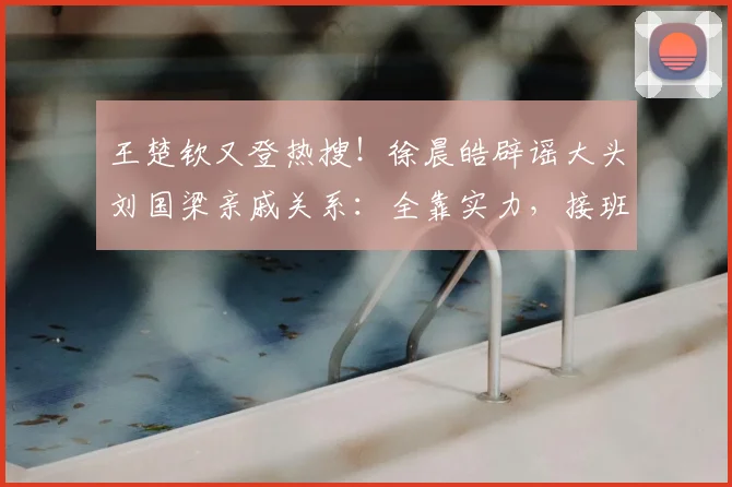 王楚钦又登热搜!徐晨皓辟谣大头刘国梁亲戚关系:全靠实力,接班龙樊