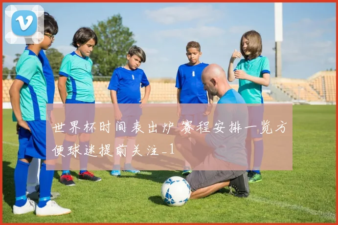 世界杯时间表出炉 赛程安排一览方便球迷提前关注_1