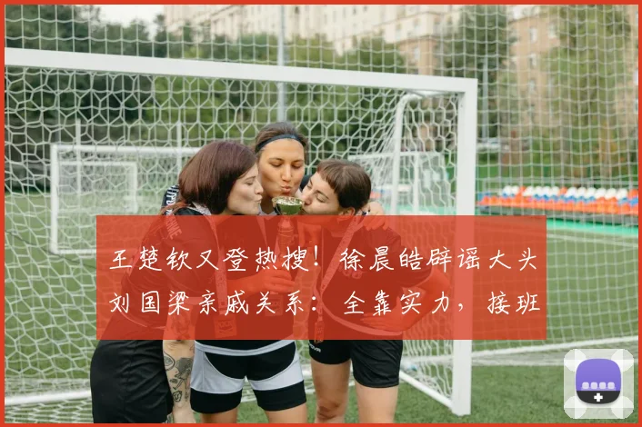 王楚钦又登热搜！徐晨皓辟谣大头刘国梁亲戚关系：全靠实力，接班龙樊
