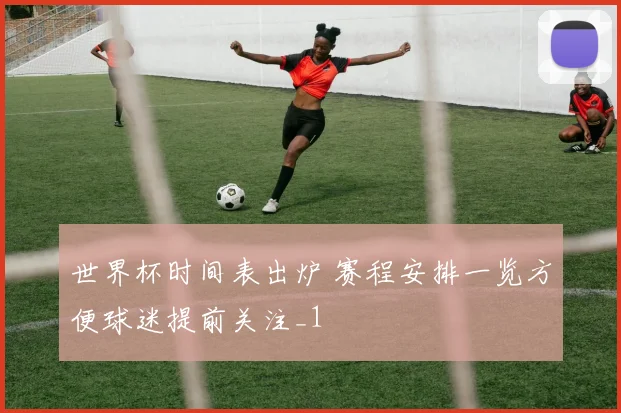 世界杯时间表出炉 赛程安排一览方便球迷提前关注_1