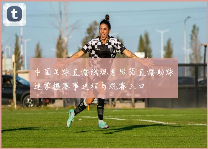 中国足球直播线观看绿茵直播助球迷掌握赛事进程与观赛入口