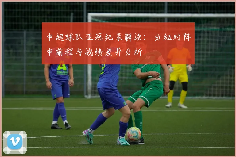 中超球队亚冠纪录解读：分组对阵中前程与战绩差异分析