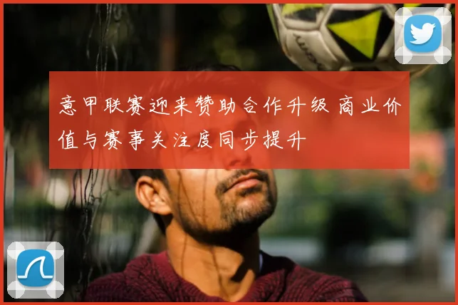 意甲联赛迎来赞助合作升级 商业价值与赛事关注度同步提升