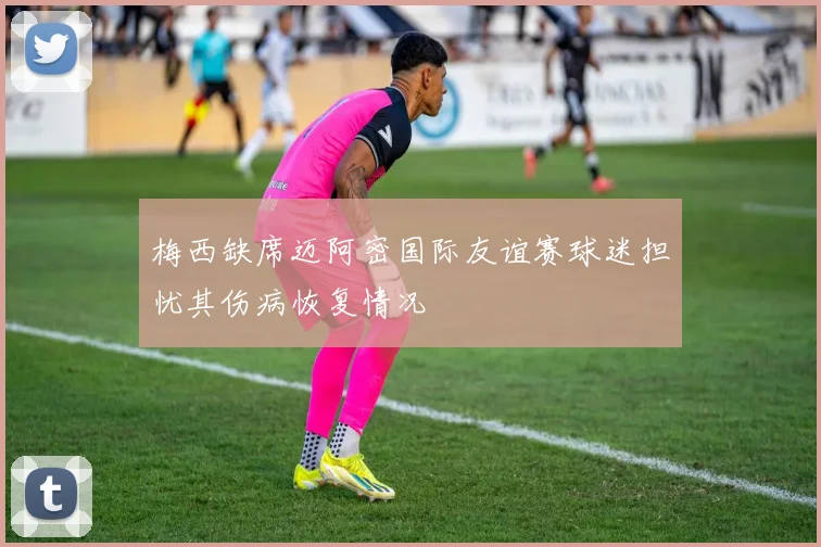 梅西缺席迈阿密国际友谊赛球迷担忧其伤病恢复情况