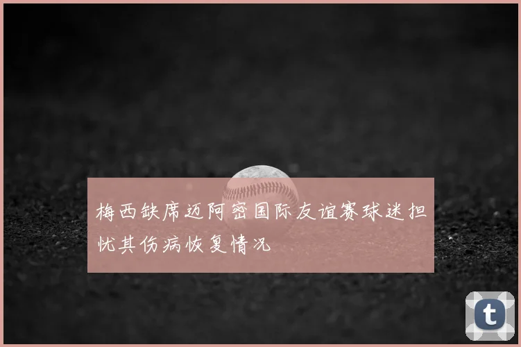 梅西缺席迈阿密国际友谊赛球迷担忧其伤病恢复情况
