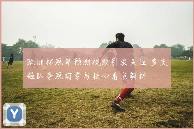 欧洲杯冠军预测视频引发关注 多支强队争冠前景与核心看点解析