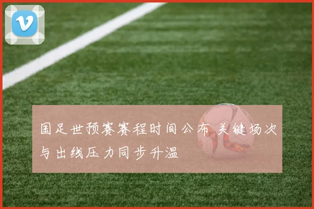 国足世预赛赛程时间公布 关键场次与出线压力同步升温