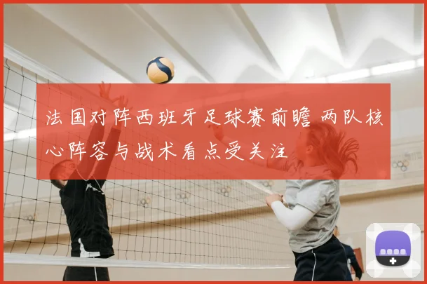 法国对阵西班牙足球赛前瞻 两队核心阵容与战术看点受关注