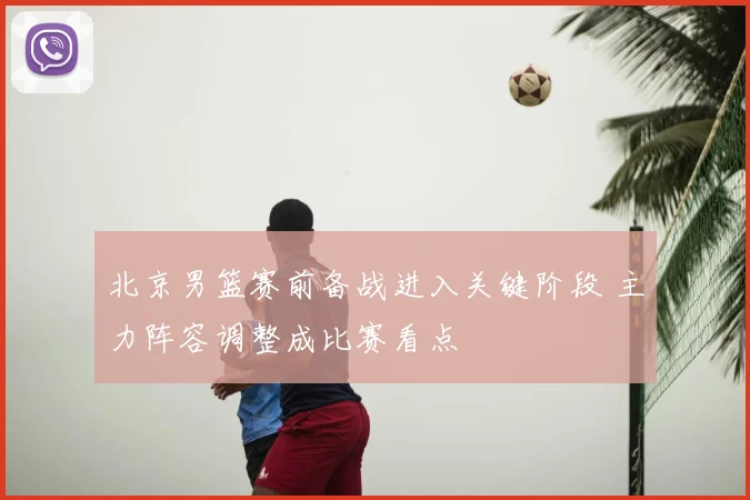 北京男篮赛前备战进入关键阶段 主力阵容调整成比赛看点