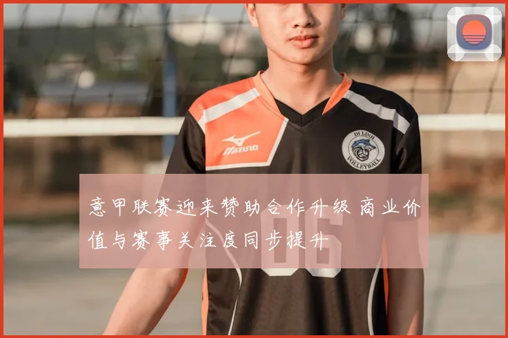 意甲联赛迎来赞助合作升级 商业价值与赛事关注度同步提升