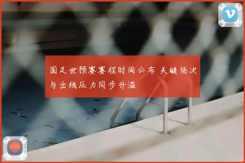 国足世预赛赛程时间公布 关键场次与出线压力同步升温
