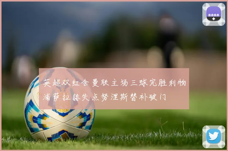 英超双红会曼联主场三球完胜利物浦萨拉赫失点努涅斯替补破门